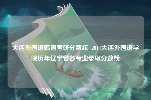 大连外国语韩语考研分数线_2011大连外国语学院历年辽宁省各专业录取分数线