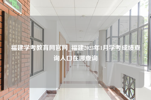 福建学考教育网官网_福建2023年1月学考成绩查询入口在哪查询