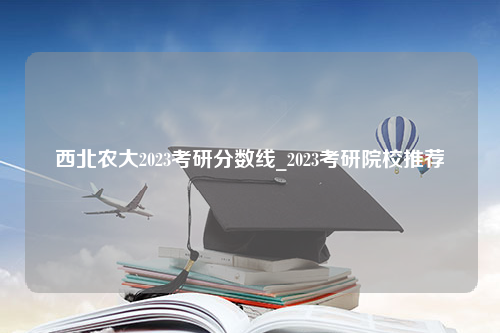 西北农大2023考研分数线_2023考研院校推荐