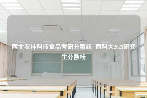 西北农林科技食品考研分数线_西科大2023研究生分数线