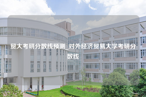 贸大考研分数线预测_对外经济贸易大学考研分数线