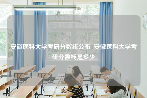 安徽医科大学考研分数线公布_安徽医科大学考研分数线是多少