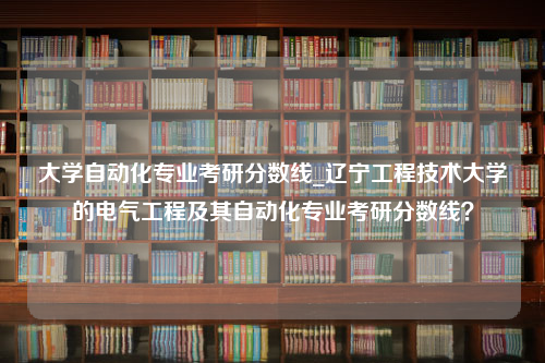 大学自动化专业考研分数线_辽宁工程技术大学的电气工程及其自动化专业考研分数线？