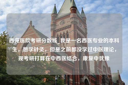 西苑医院考研分数线_我是一名西医专业的本科生，想学针灸，但是之前都没学过中医理论，现考研打算在中西医结合，康复中犹豫