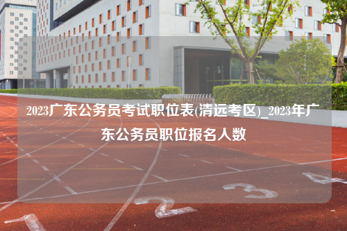 2023广东公务员考试职位表(清远考区)_2023年广东公务员职位报名人数