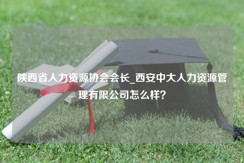 陕西省人力资源协会会长_西安中大人力资源管理有限公司怎么样？