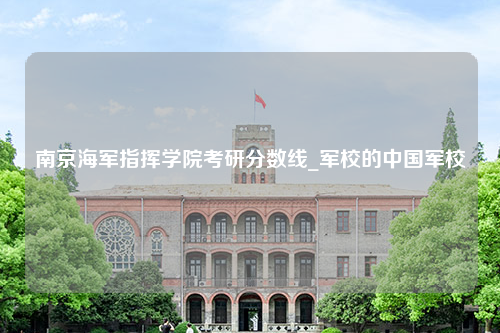 南京海军指挥学院考研分数线_军校的中国军校