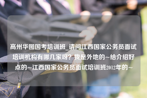 高州华图国考培训班_请问江西国家公务员面试培训机构有哪几家呀？我是外地的~给介绍好点的~江西国家公务员面试培训班2012年的~