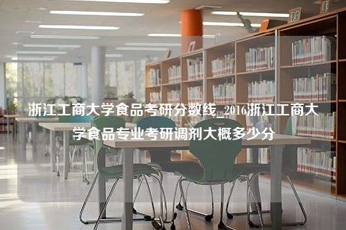 浙江工商大学食品考研分数线_2016浙江工商大学食品专业考研调剂大概多少分