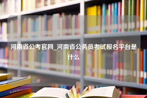 河南省公考官网_河南省公务员考试报名平台是什么