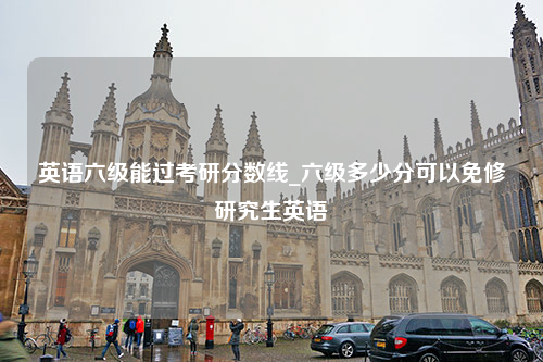 英语六级能过考研分数线_六级多少分可以免修研究生英语