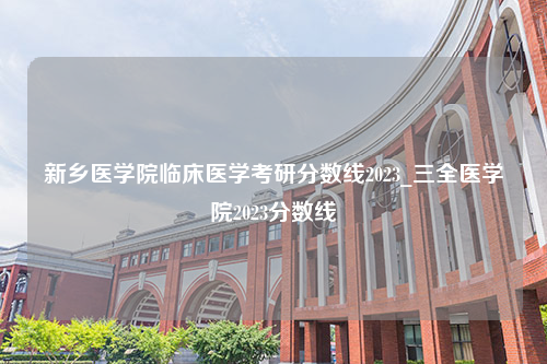 新乡医学院临床医学考研分数线2023_三全医学院2023分数线