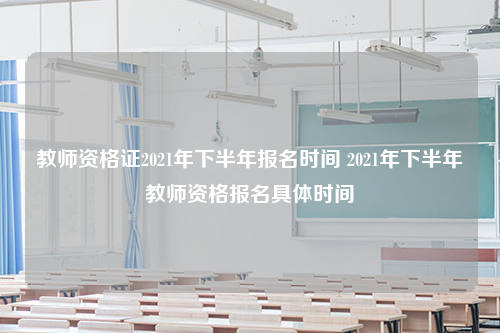 教师资格证2021年下半年报名时间 2021年下半年教师资格报名具体时间