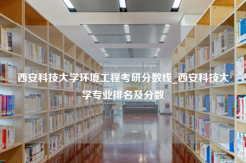 西安科技大学环境工程考研分数线_西安科技大学专业排名及分数