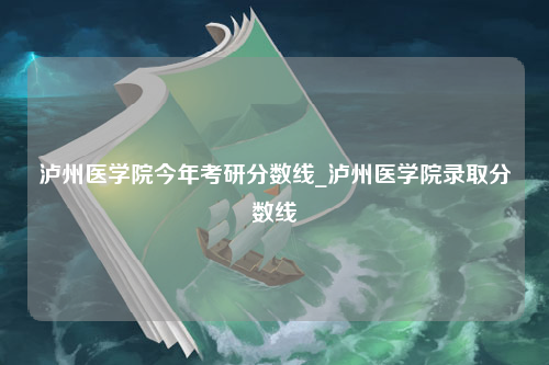 泸州医学院今年考研分数线_泸州医学院录取分数线