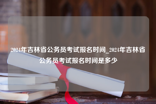 2024年吉林省公务员考试报名时间_2024年吉林省公务员考试报名时间是多少