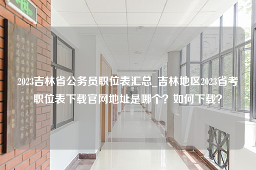 2023吉林省公务员职位表汇总_吉林地区2023省考职位表下载官网地址是哪个？如何下载？