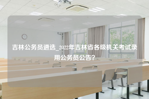 吉林公务员遴选_2022年吉林省各级机关考试录用公务员公告？