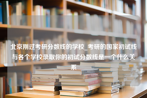 北京刚过考研分数线的学校_考研的国家初试线与各个学校录取你的初试分数线是一个什么关系