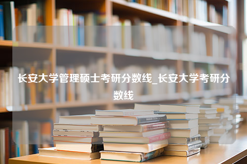 长安大学管理硕士考研分数线_长安大学考研分数线