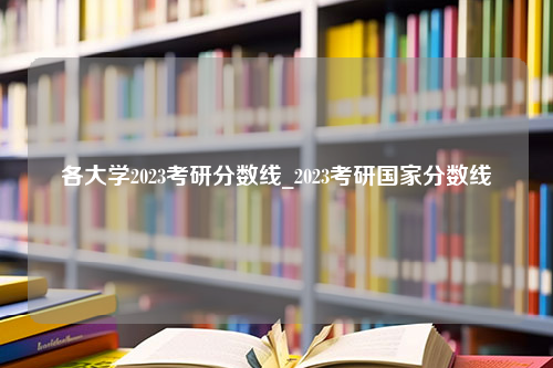 各大学2023考研分数线_2023考研国家分数线