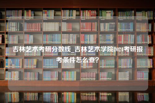 吉林艺术考研分数线_吉林艺术学院2024考研报考条件怎么查？