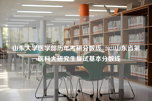 山东大学医学部历年考研分数线_2023山东省第一医科大研究生复试基本分数线