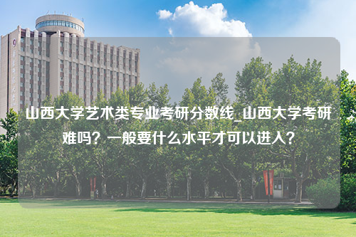 山西大学艺术类专业考研分数线_山西大学考研难吗？一般要什么水平才可以进入？