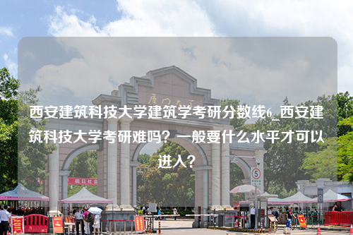 西安建筑科技大学建筑学考研分数线6_西安建筑科技大学考研难吗？一般要什么水平才可以进入？