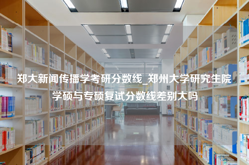 郑大新闻传播学考研分数线_郑州大学研究生院学硕与专硕复试分数线差别大吗