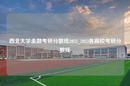 西北大学金融考研分数线2023_2023各高校考研分数线