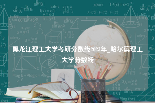 黑龙江理工大学考研分数线2023年_哈尔滨理工大学分数线