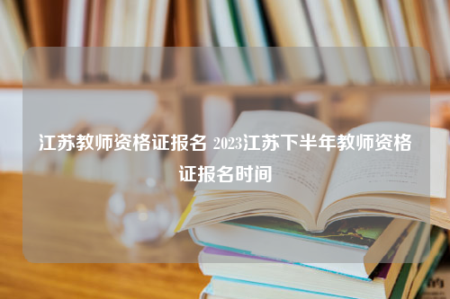 江苏教师资格证报名 2023江苏下半年教师资格证报名时间