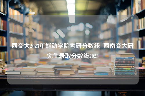 西交大2023年能动学院考研分数线_西南交大研究生录取分数线2023