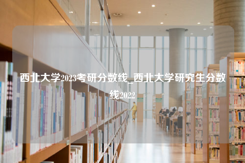 西北大学2023考研分数线_西北大学研究生分数线2022