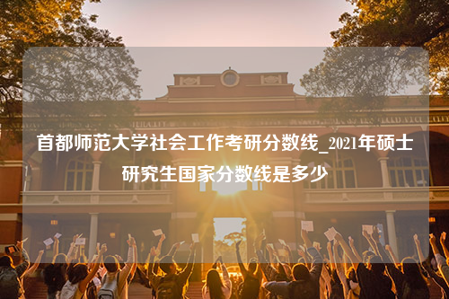 首都师范大学社会工作考研分数线_2021年硕士研究生国家分数线是多少