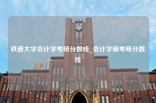 铁道大学会计学考研分数线_会计学硕考研分数线