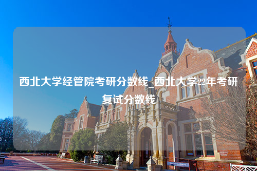 西北大学经管院考研分数线_西北大学22年考研复试分数线