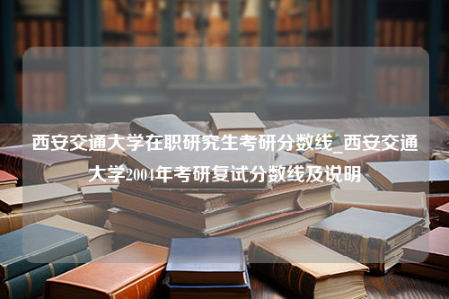 西安交通大学在职研究生考研分数线_西安交通大学2004年考研复试分数线及说明