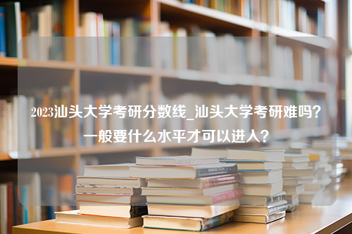 2023汕头大学考研分数线_汕头大学考研难吗？一般要什么水平才可以进入？