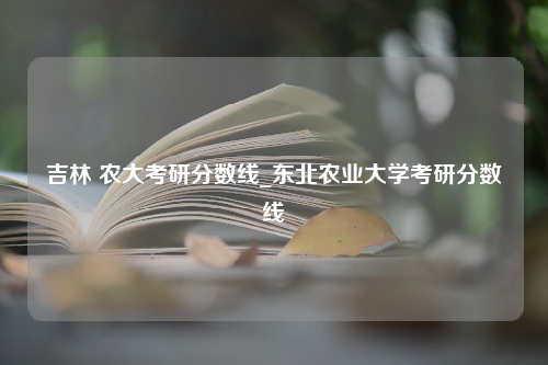 吉林 农大考研分数线_东北农业大学考研分数线