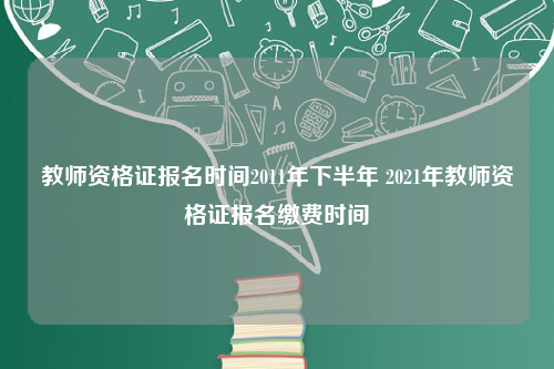 教师资格证报名时间2011年下半年 2021年教师资格证报名缴费时间