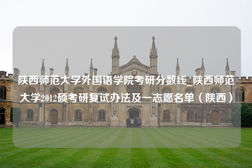 陕西师范大学外国语学院考研分数线_陕西师范大学2012硕考研复试办法及一志愿名单（陕西）