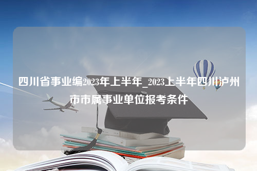 四川省事业编2023年上半年_2023上半年四川泸州市市属事业单位报考条件